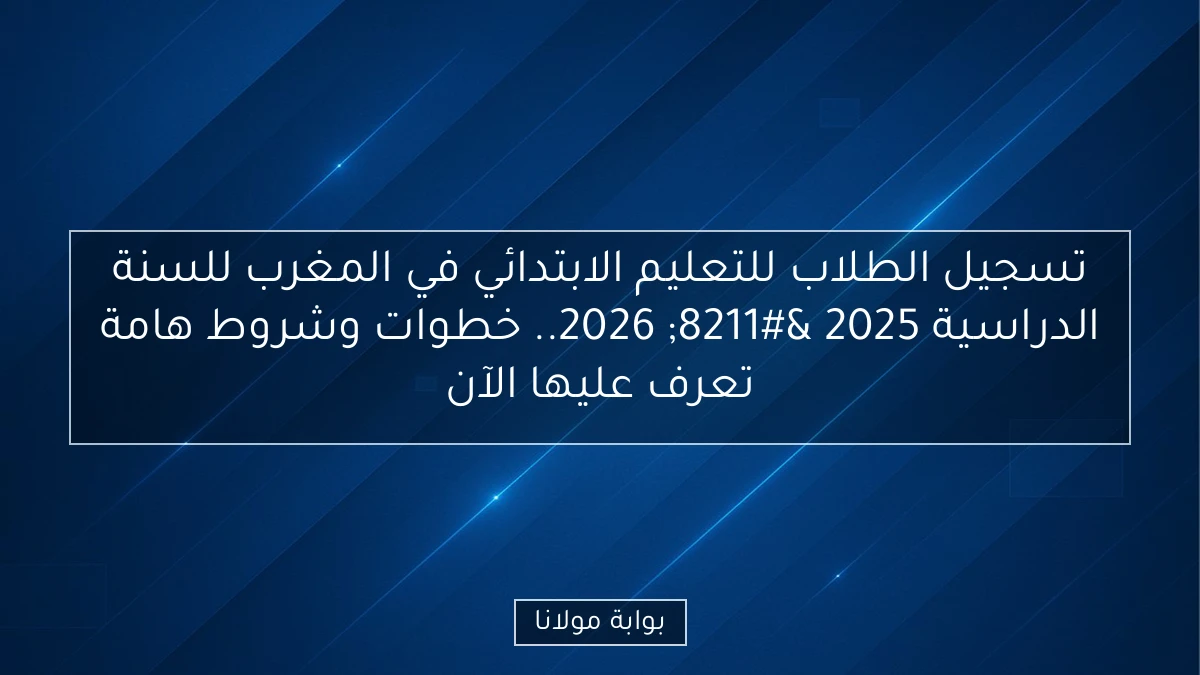 تسجيل الطلاب للتعليم الابتدائي في المغرب للسنة الدراسية 2025 – 2026.. خطوات وشروط هامة تعرف عليها الآن
