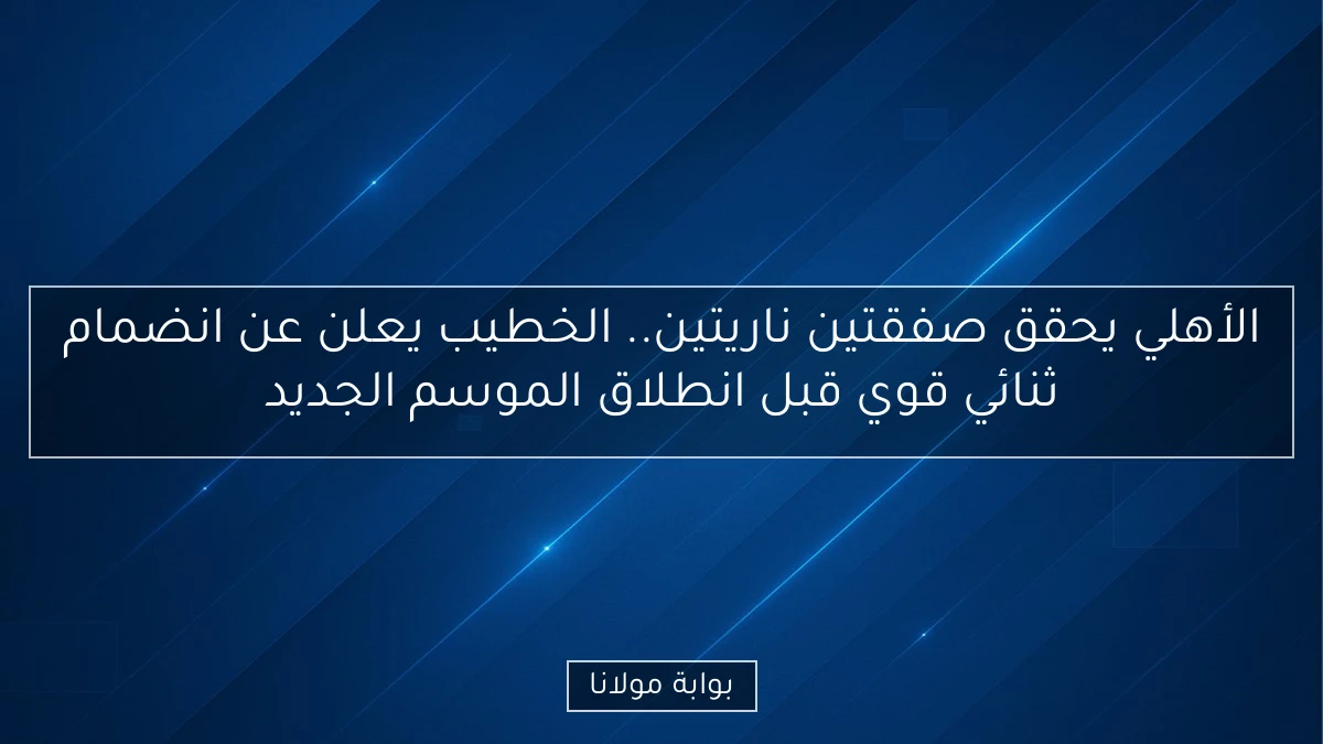 الأهلي يحقق صفقتين ناريتين.. الخطيب يعلن عن انضمام ثنائي قوي قبل انطلاق الموسم الجديد