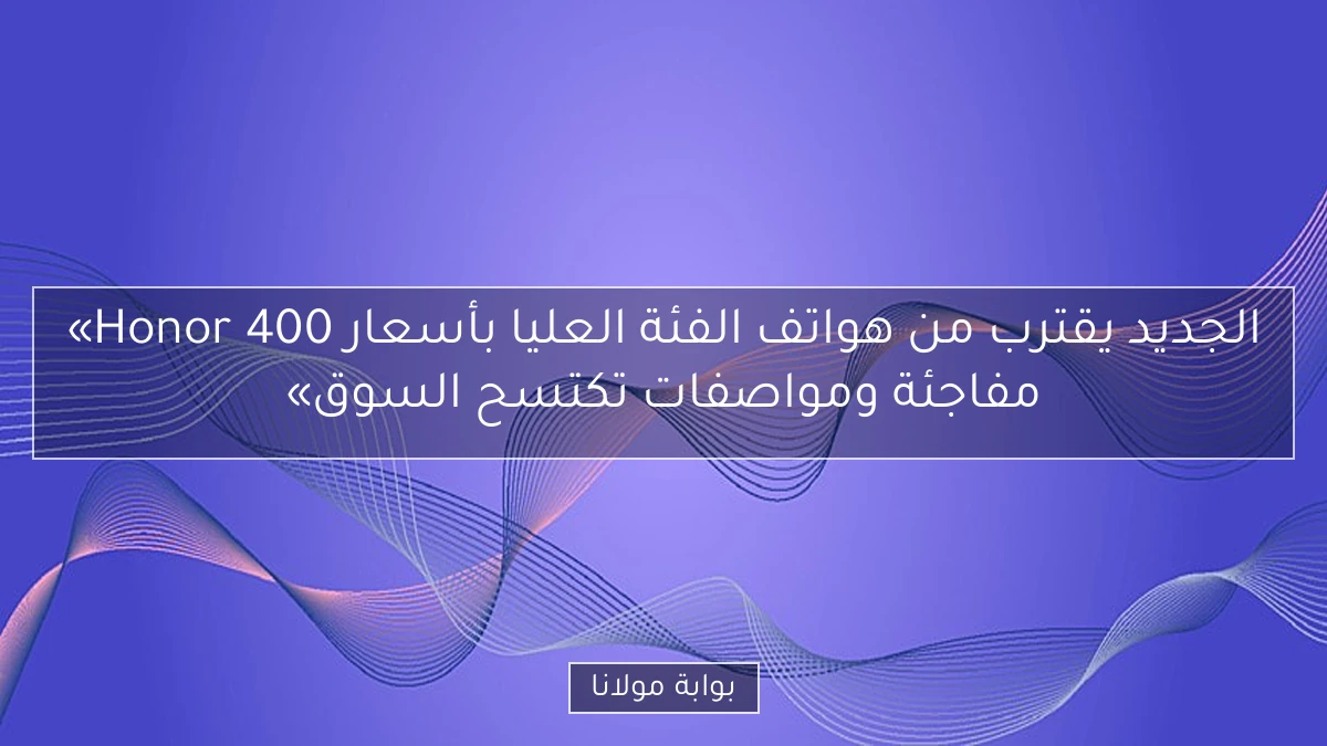 «Honor 400 الجديد يقترب من هواتف الفئة العليا بأسعار مفاجئة ومواصفات تكتسح السوق»