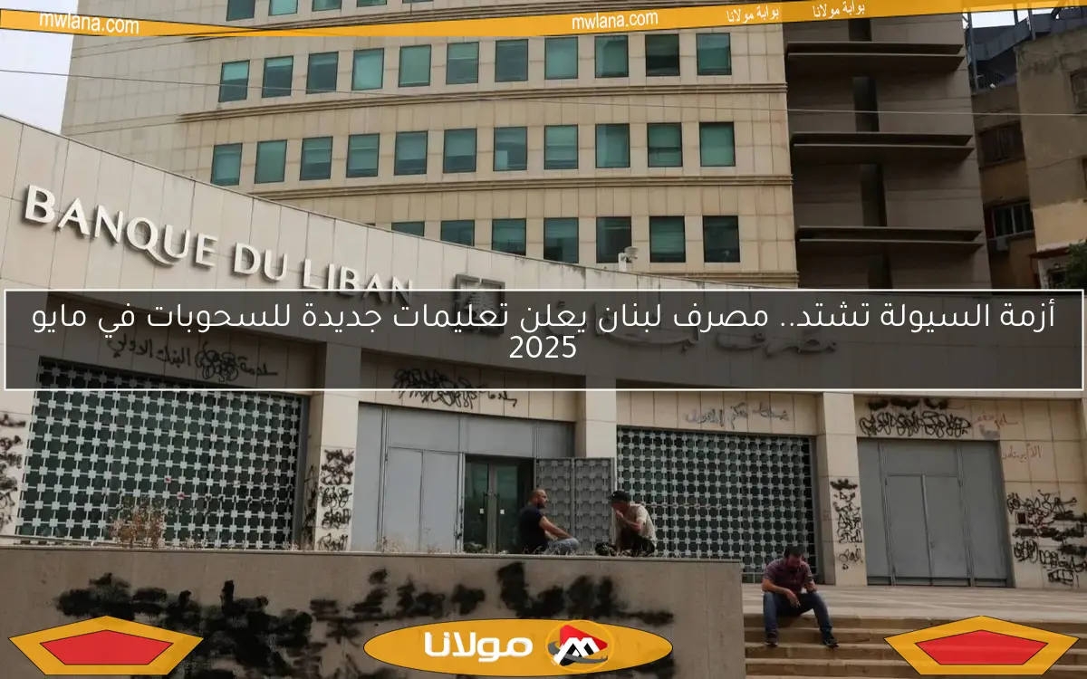 أزمة السيولة تشتد.. مصرف لبنان يعلن تعليمات جديدة للسحوبات في مايو 2025