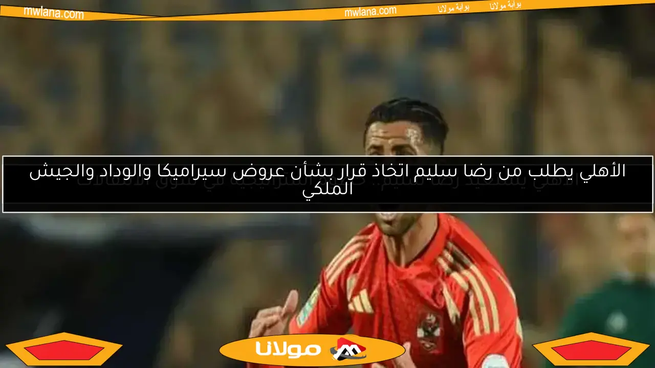 الأهلي يطلب من رضا سليم اتخاذ قرار بشأن عروض سيراميكا والوداد والجيش الملكي