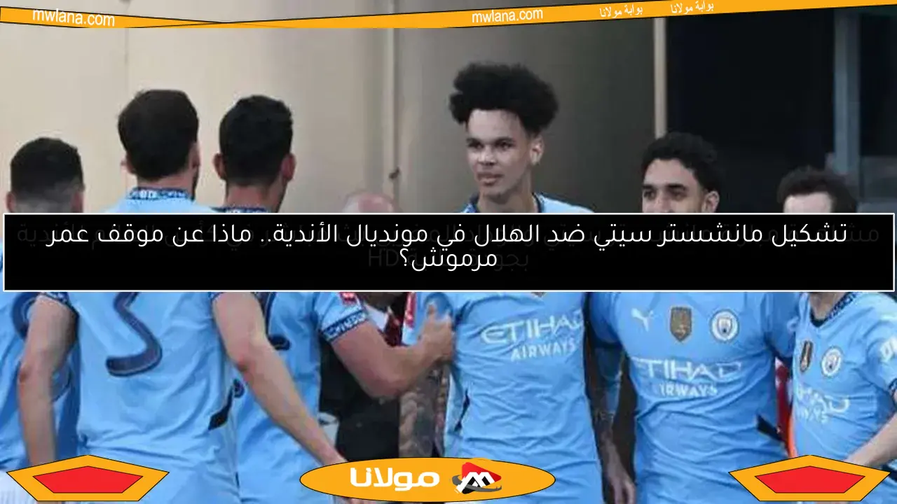 موعد مباراة مانشستر سيتي والوداد.. مرموش يقود التشكيل والقنوات الناقلة