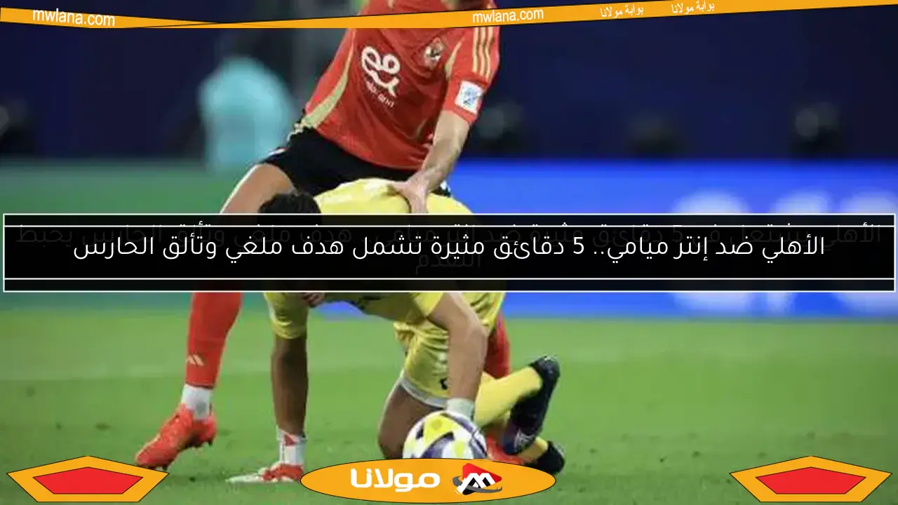 الأهلي ضد إنتر ميامي.. 5 دقائق مثيرة تشمل هدف ملغي وتألق الحارس
