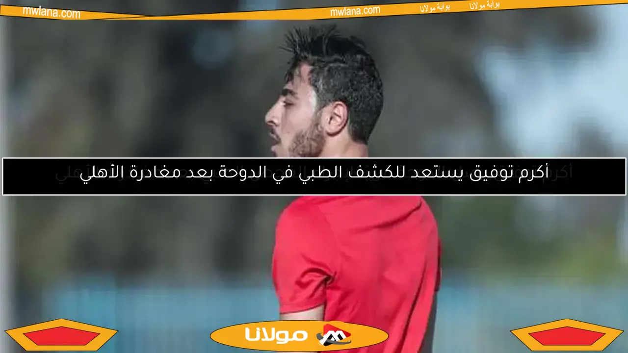 أكرم توفيق يصل الدوحة قريبًا لإجراء الفحص الطبي بعد مغادرته الأهلي