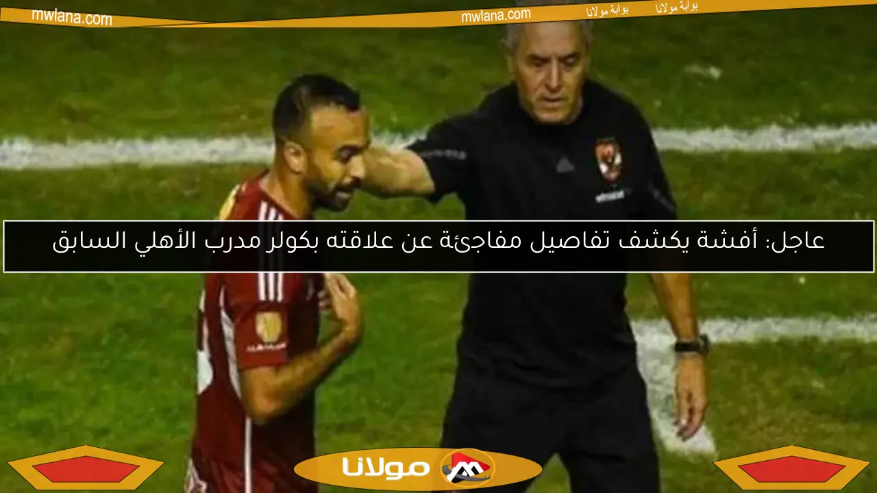 عاجل: أفشة يكشف تفاصيل مفاجئة عن علاقته بكولر مدرب الأهلي السابق