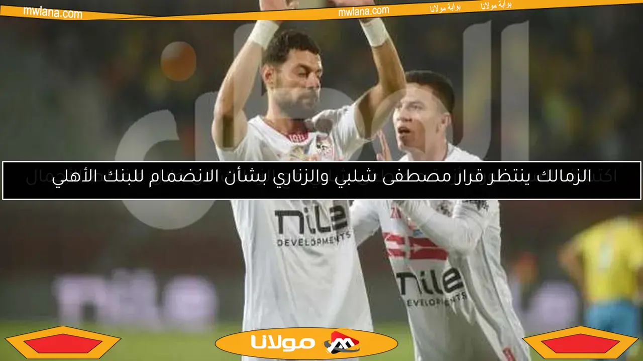 الزمالك ينتظر قرار مصطفى شلبي والزناري بشأن الانضمام للبنك الأهلي