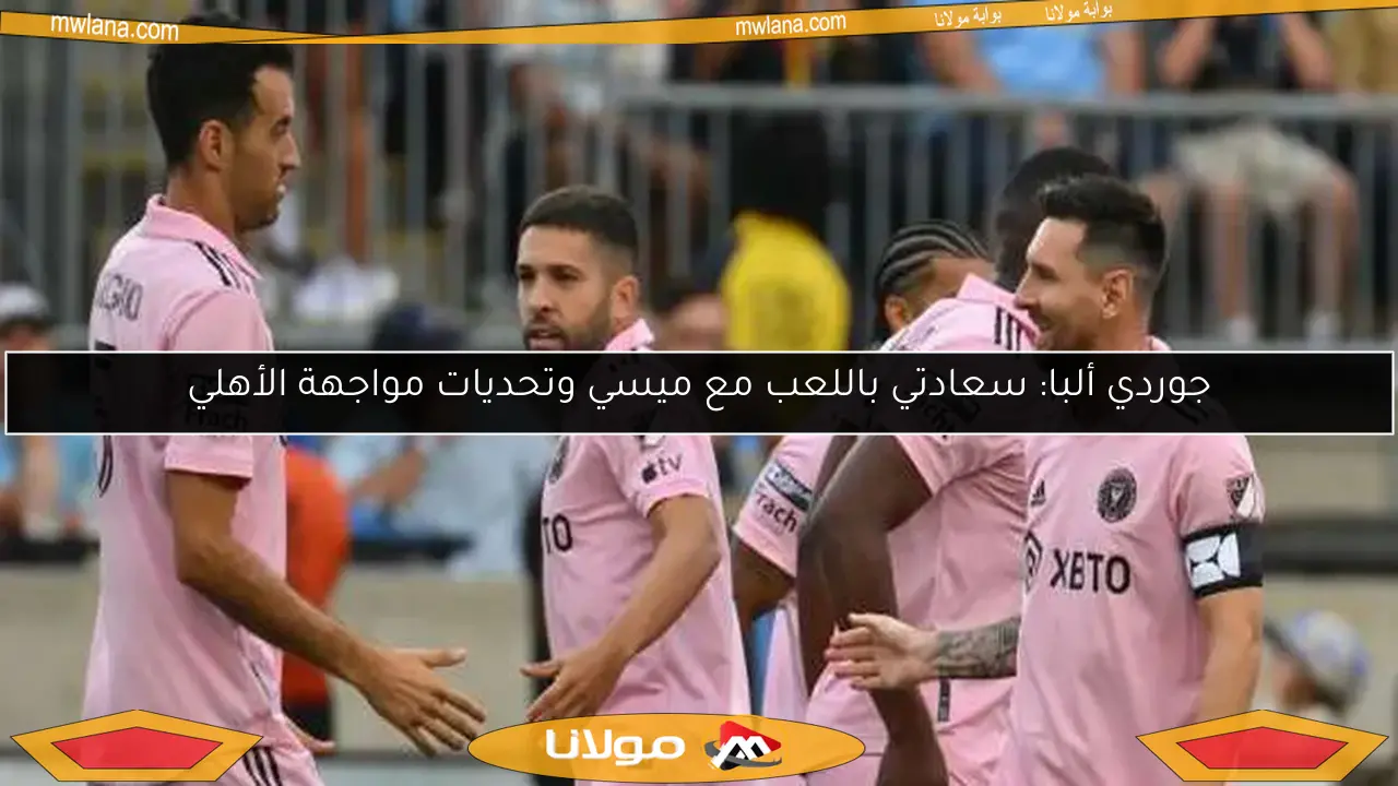 جوردي ألبا: سعادتي باللعب مع ميسي وتحديات مواجهة الأهلي