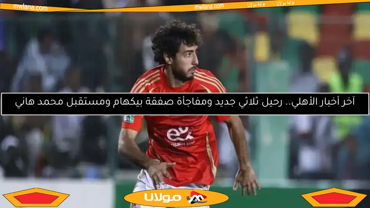 آخر أخبار الأهلي.. رحيل ثلاثي جديد ومفاجأة صفقة بيكهام ومستقبل محمد هاني