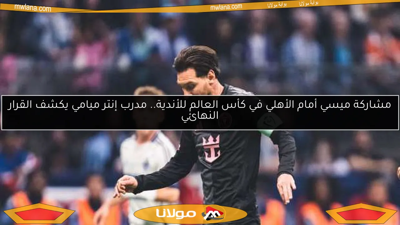 مشاركة ميسي أمام الأهلي في كأس العالم للأندية.. مدرب إنتر ميامي يكشف القرار النهائي