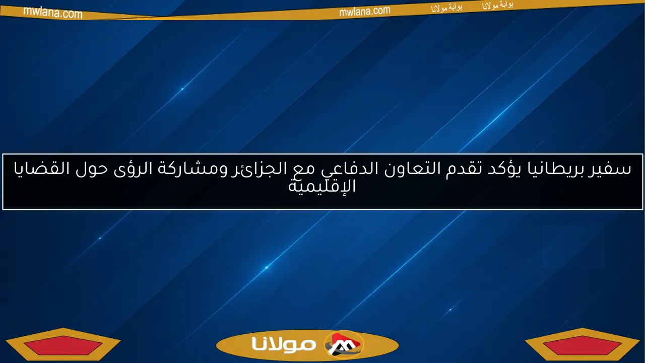 سفير بريطانيا يؤكد تقدم التعاون الدفاعي مع الجزائر ومشاركة الرؤى حول القضايا الإقليمية