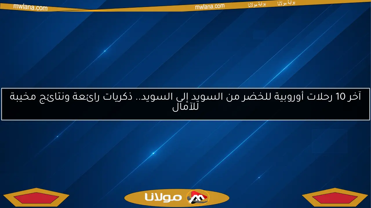 آخر 10 رحلات أوروبية للخضر من السويد إلى السويد.. ذكريات رائعة ونتائج مخيبة للآمال