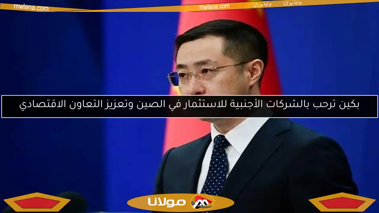 بكين ترحب بالشركات الأجنبية للاستثمار في الصين وتعزيز التعاون الاقتصادي
