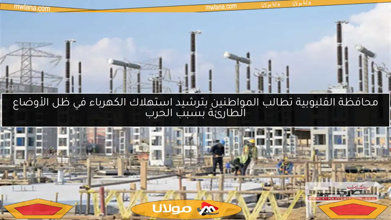 محافظة القليوبية تطالب المواطنين بترشيد استهلاك الكهرباء في ظل الأوضاع الطارئة بسبب الحرب
