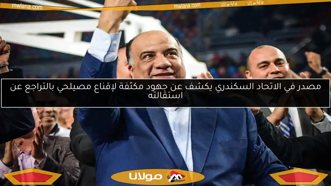مصدر في الاتحاد السكندري يكشف عن جهود مكثفة لإقناع مصيلحي بالتراجع عن استقالته