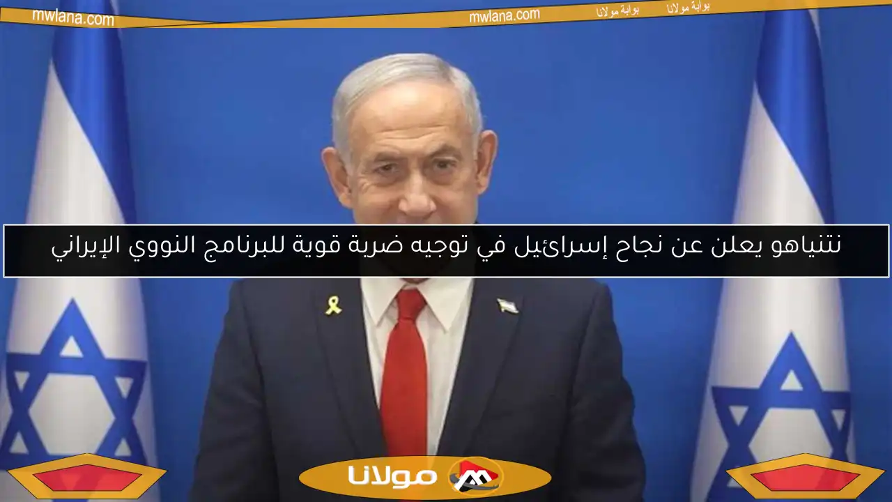نتنياهو يعلن عن نجاح إسرائيل في توجيه ضربة قوية للبرنامج النووي الإيراني