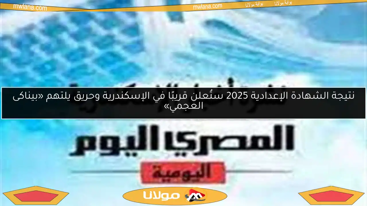 نتيجة الشهادة الإعدادية 2025 ستُعلن قريبًا في الإسكندرية وحريق يلتهم «بيناكى العجمي»