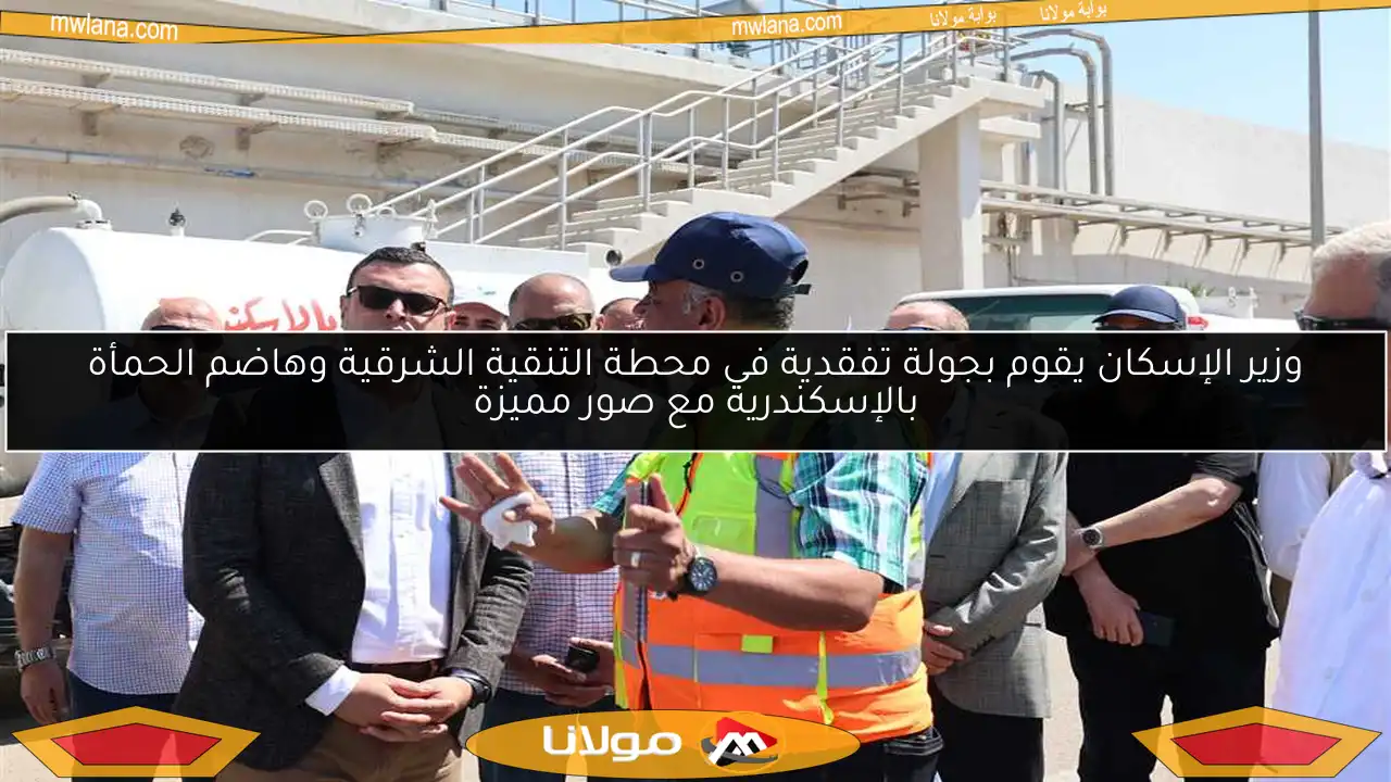 وزير الإسكان يقوم بجولة تفقدية في محطة التنقية الشرقية وهاضم الحمأة بالإسكندرية مع صور مميزة