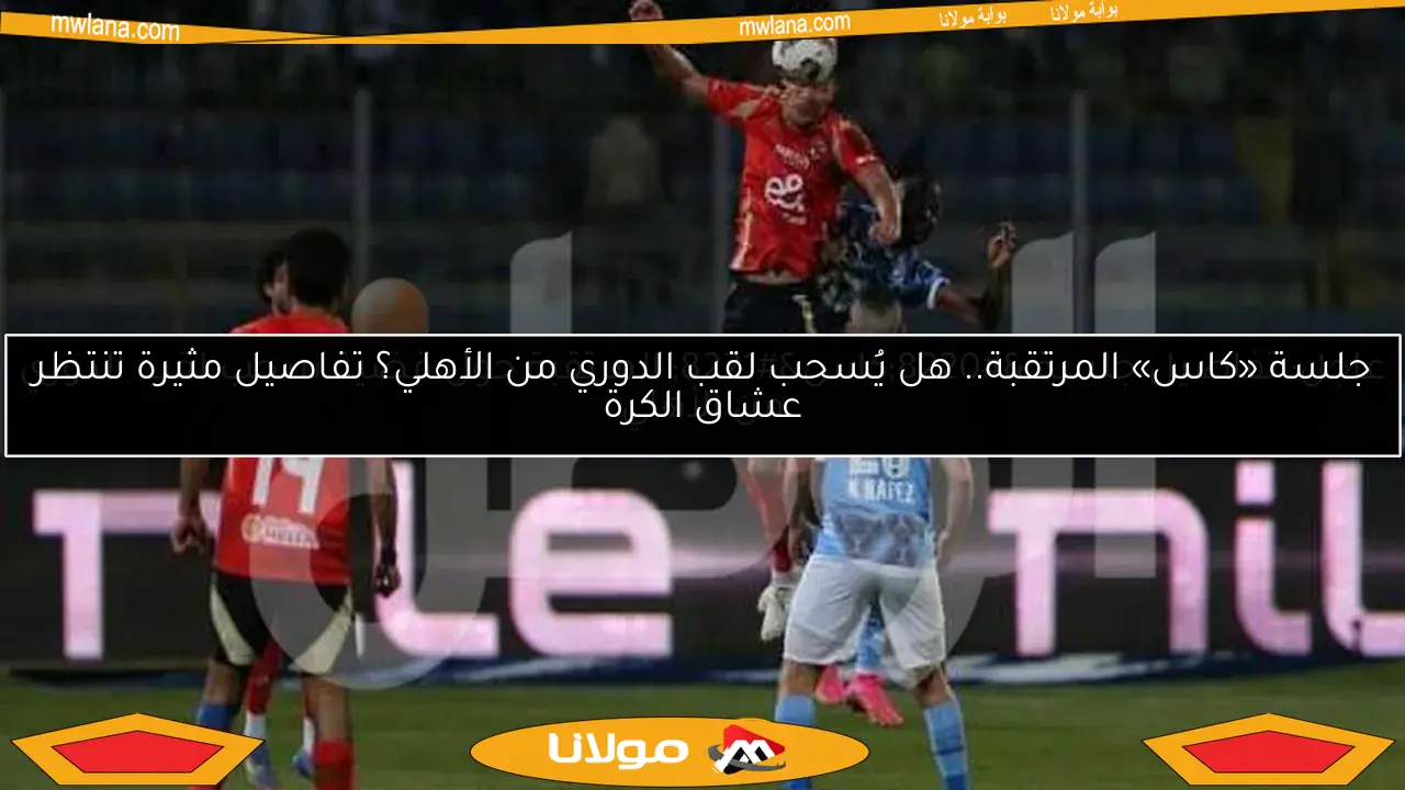 جلسة «كاس» المرتقبة.. هل يُسحب لقب الدوري من الأهلي؟ تفاصيل مثيرة تنتظر عشاق الكرة