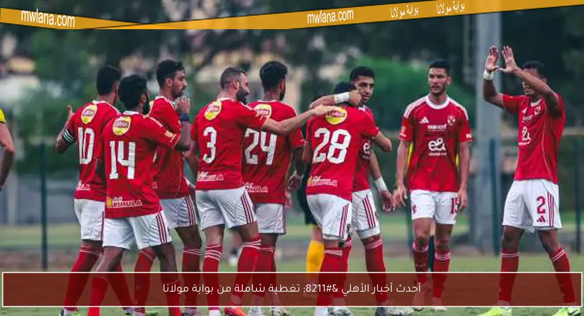 أحدث أخبار الأهلي – تغطية شاملة من بوابة مولانا