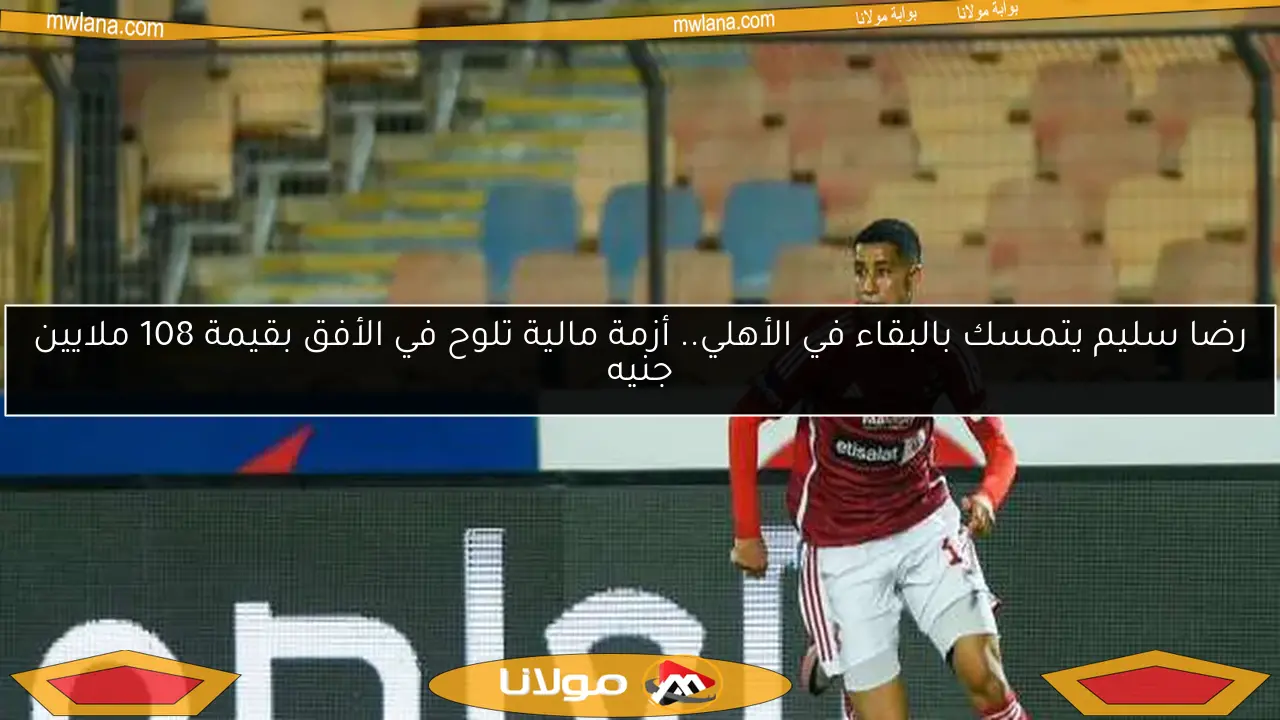 رضا سليم يتمسك بالبقاء في الأهلي.. أزمة مالية تلوح في الأفق بقيمة 108 ملايين جنيه