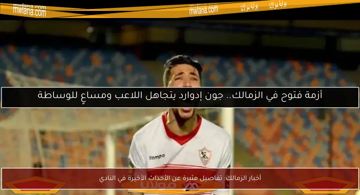 أخبار الزمالك: تفاصيل مثيرة عن الأحداث الأخيرة في النادي