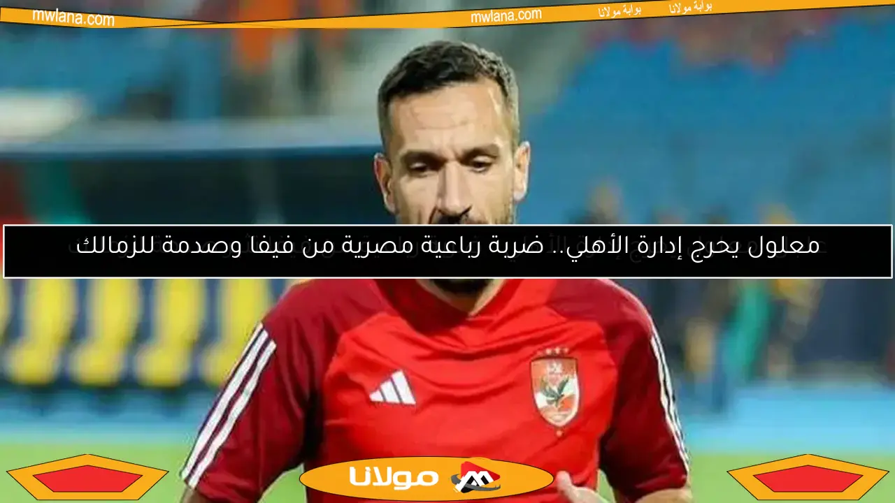 عاجل: معلول يحرج إدارة الأهلي.. ضربة رباعية من فيفا تثير صدمة الزمالك