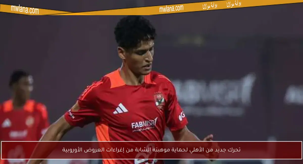 تحرك جديد من الأهلي لحماية موهبته الشابة من إغراءات العروض الأوروبية