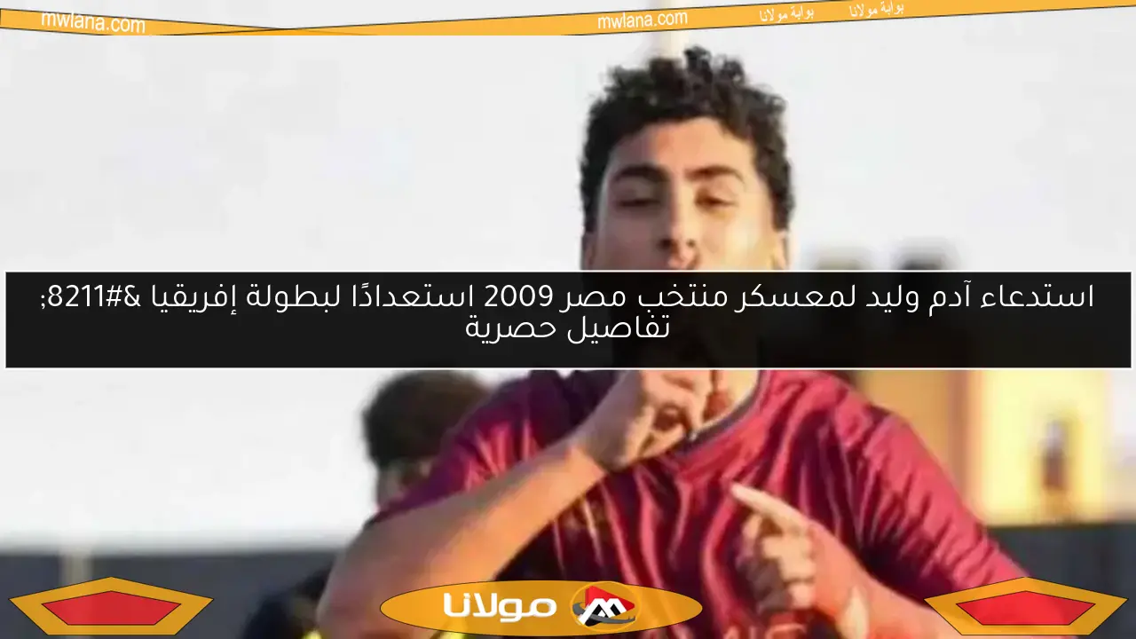 استدعاء آدم وليد لمعسكر منتخب مصر 2009 استعدادًا لبطولة إفريقيا – تفاصيل حصرية