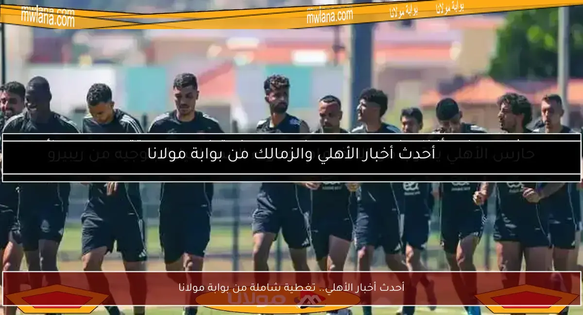 أحدث أخبار الأهلي.. تغطية شاملة من بوابة مولانا