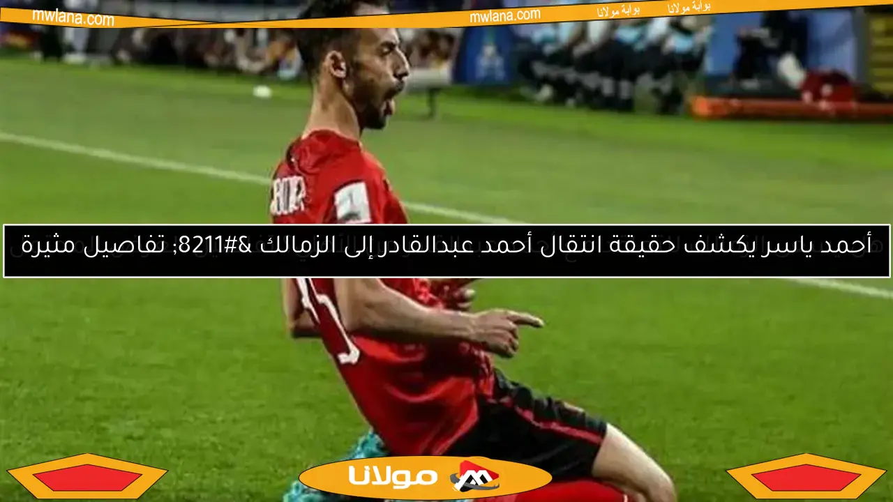 أحمد ياسر يكشف حقيقة انتقال أحمد عبدالقادر إلى الزمالك – تفاصيل مثيرة