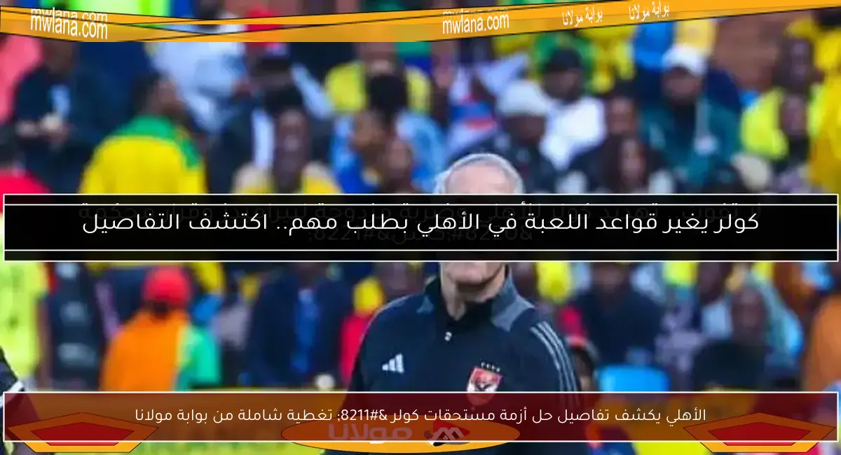 الأهلي يكشف تفاصيل حل أزمة مستحقات كولر – تغطية شاملة من بوابة مولانا