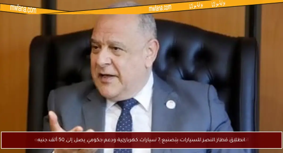 انطلاق قطار النصر للسيارات بتصنيع 7 سيارات كهربائية ودعم حكومي يصل إلى 50 ألف جنيه