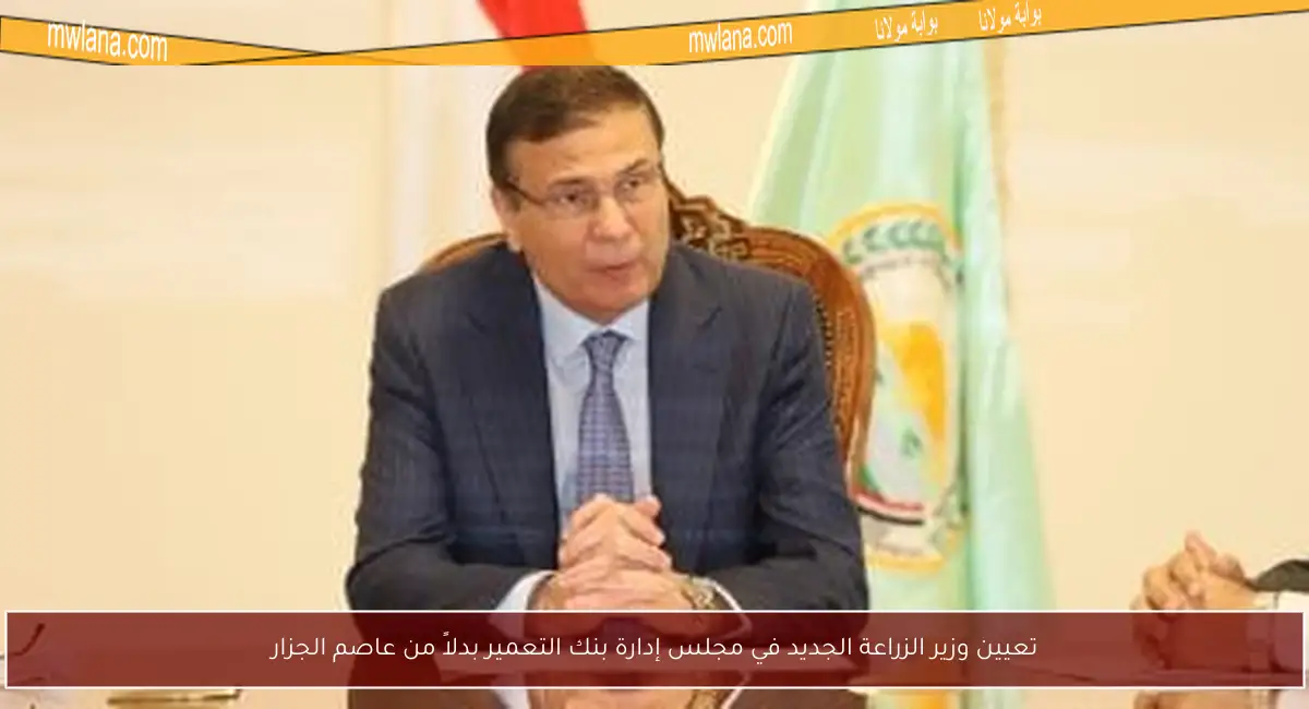 تعيين وزير الزراعة الجديد في مجلس إدارة بنك التعمير بدلاً من عاصم الجزار
