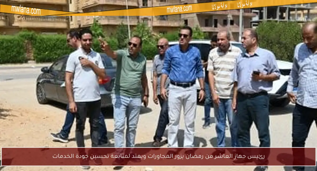 رئيس جهاز العاشر من رمضان يزور المجاورات ويمتد لمتابعة تحسين جودة الخدمات