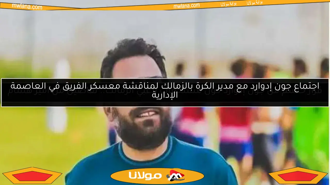اجتماع جون إدوارد مع مدير الكرة بالزمالك لمناقشة معسكر الفريق في العاصمة الإدارية