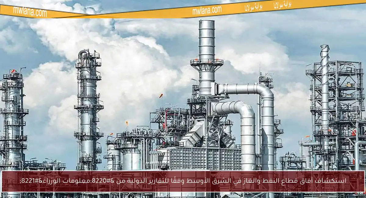 استكشاف آفاق قطاع النفط والغاز في الشرق الأوسط وفقًا للتقارير الدولية من “معلومات الوزراء”
