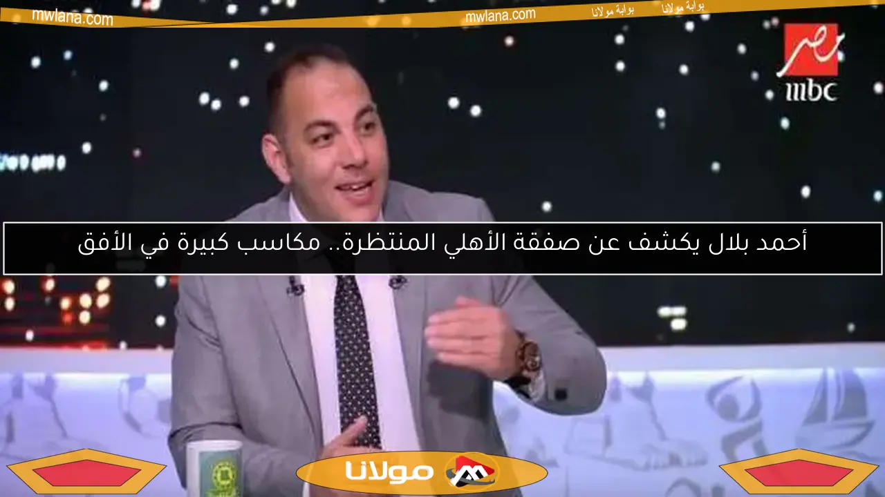 أحمد بلال يكشف عن صفقة الأهلي المنتظرة.. مكاسب كبيرة في الأفق