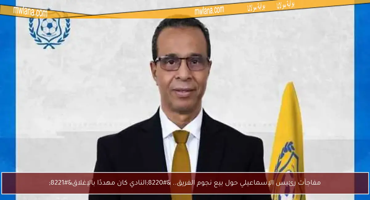 مفاجآت رئيس الإسماعيلي حول بيع نجوم الفريق.. “النادي كان مهددًا بالإغلاق”