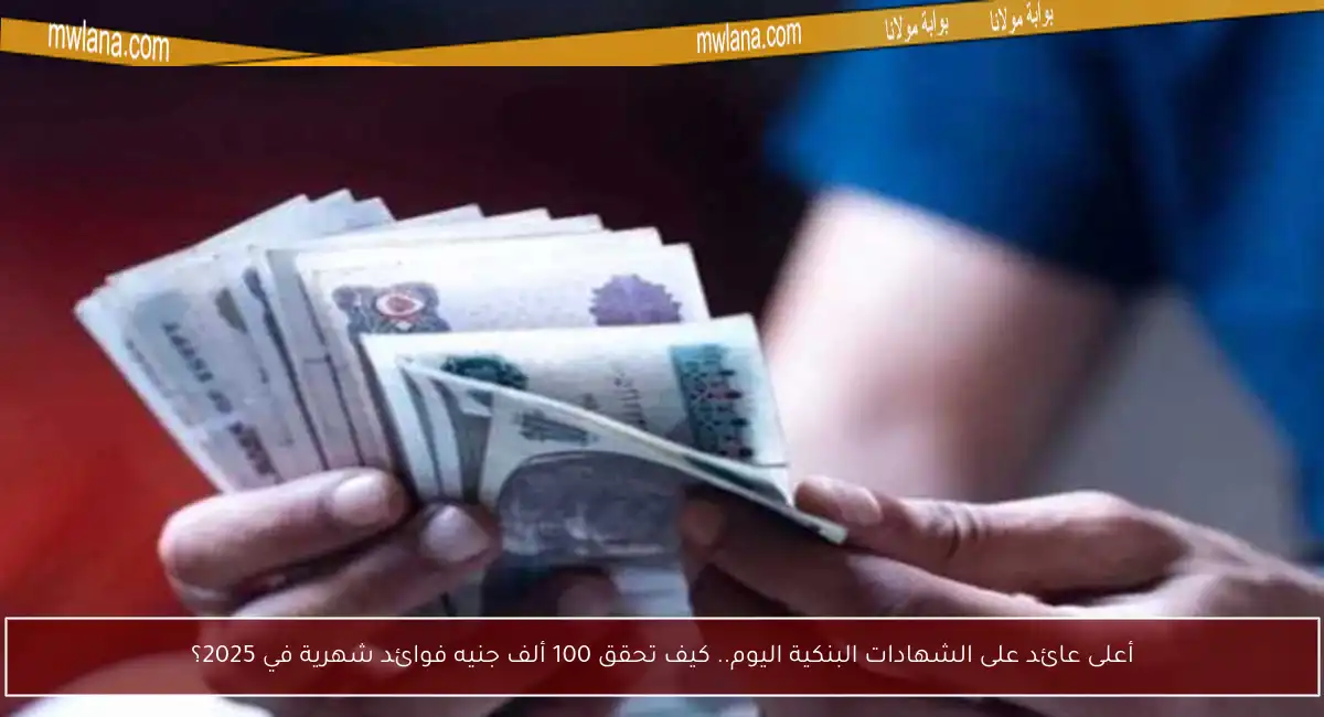 أعلى عائد على الشهادات البنكية اليوم.. كيف تحقق 100 ألف جنيه فوائد شهرية في 2025؟
