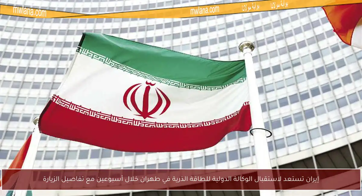 إيران تستعد لاستقبال الوكالة الدولية للطاقة الذرية في طهران خلال أسبوعين مع تفاصيل الزيارة