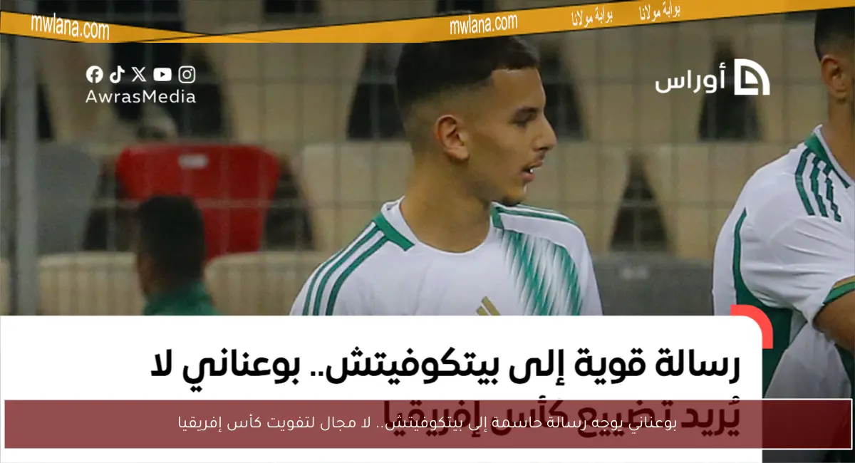 بوعناني يوجه رسالة حاسمة إلى بيتكوفيتش.. لا مجال لتفويت كأس إفريقيا