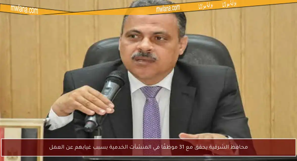 محافظ الشرقية يحقق مع 31 موظفًا في المنشآت الخدمية بسبب غيابهم عن العمل