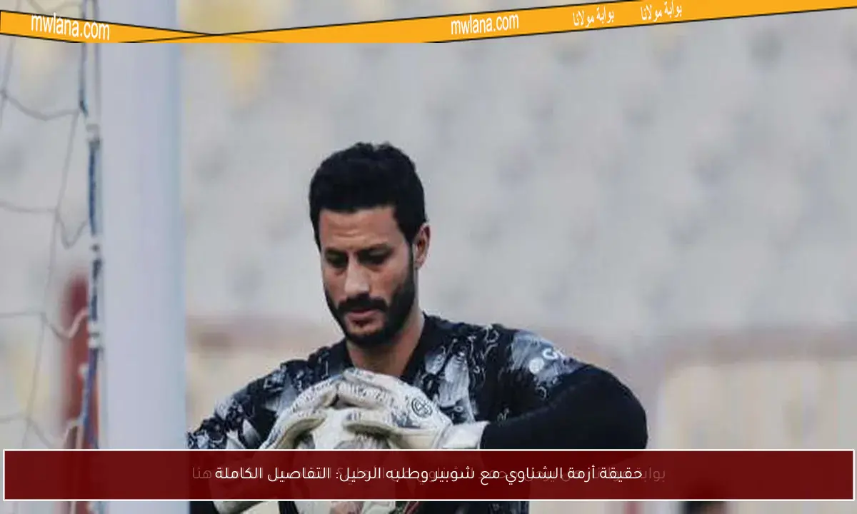 حقيقة أزمة الشناوي مع شوبير وطلبه الرحيل: التفاصيل الكاملة