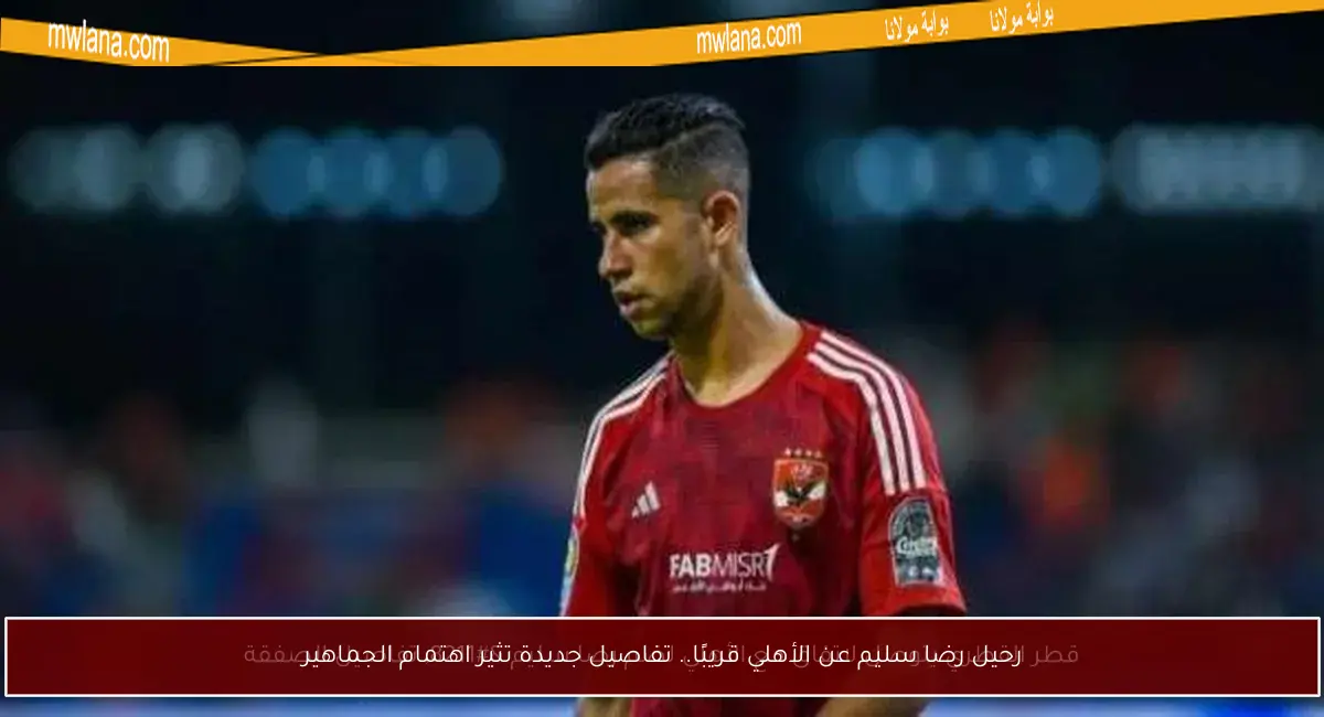 رحيل رضا سليم عن الأهلي قريبًا.. تفاصيل جديدة تثير اهتمام الجماهير
