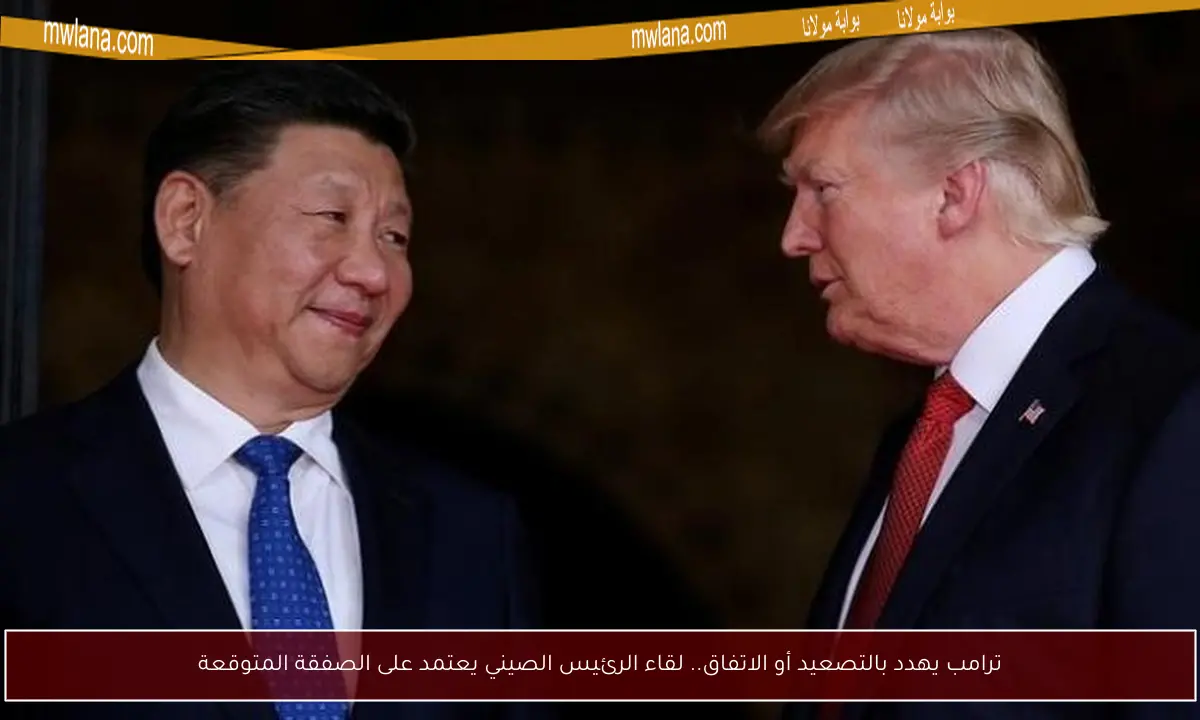 ترامب يهدد بالتصعيد أو الاتفاق.. لقاء الرئيس الصيني يعتمد على الصفقة المتوقعة