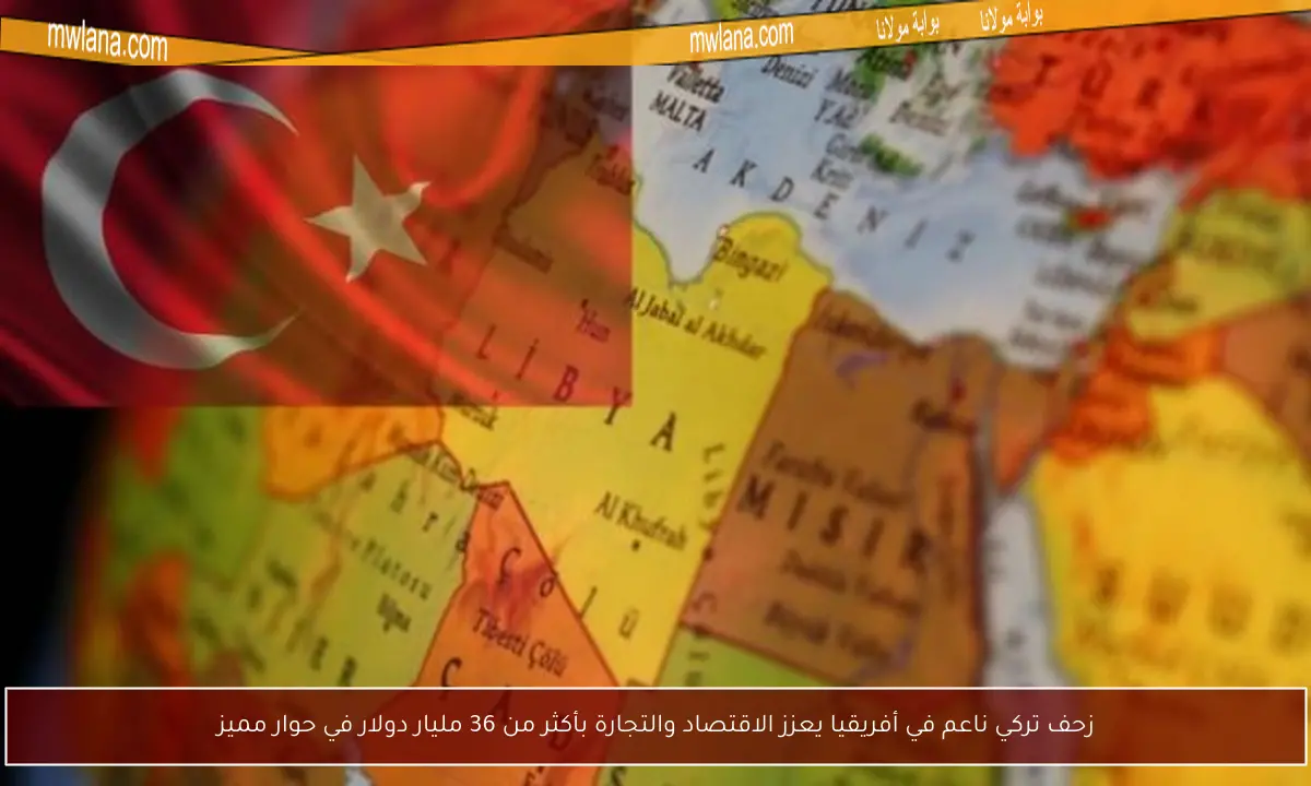 زحف تركي ناعم في أفريقيا يعزز الاقتصاد والتجارة بأكثر من 36 مليار دولار في حوار مميز