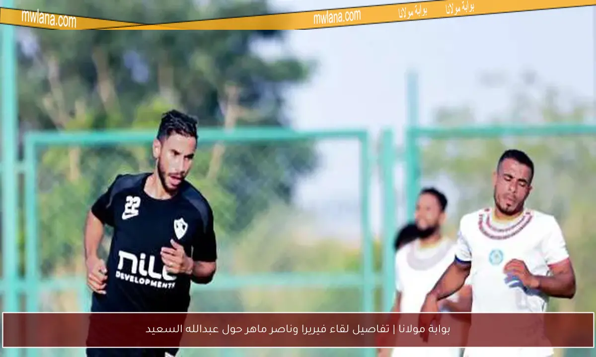 بوابة مولانا | تفاصيل لقاء فيريرا وناصر ماهر حول عبدالله السعيد
