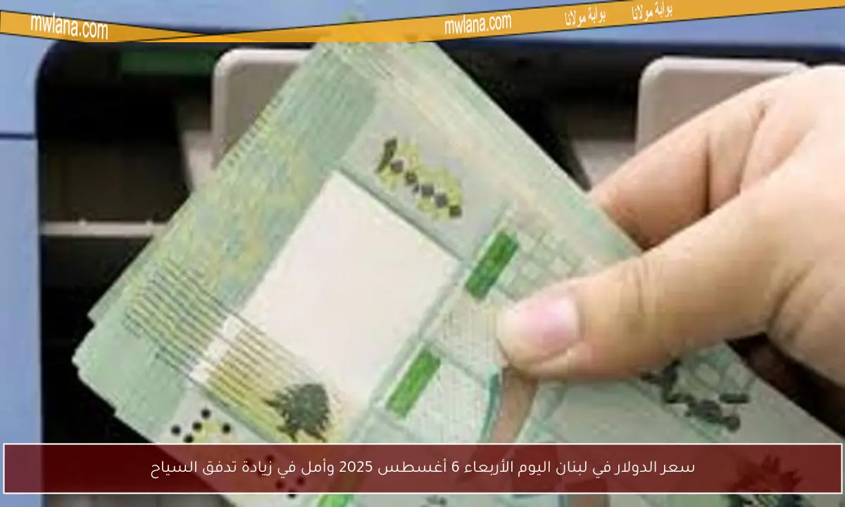 سعر الدولار في لبنان اليوم الأربعاء 6 أغسطس 2025 وأمل في زيادة تدفق السياح