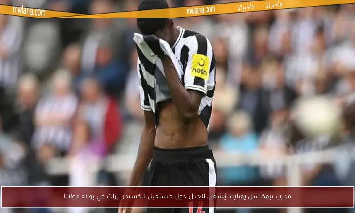 مدرب نيوكاسل يونايتد يُشعل الجدل حول مستقبل ألكسندر إيزاك في بوابة مولانا