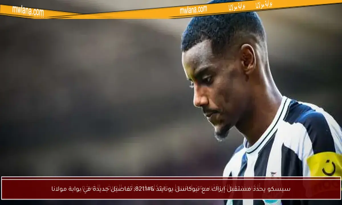 سيسكو يحدد مستقبل إيزاك مع نيوكاسل يونايتد – تفاصيل جديدة في بوابة مولانا